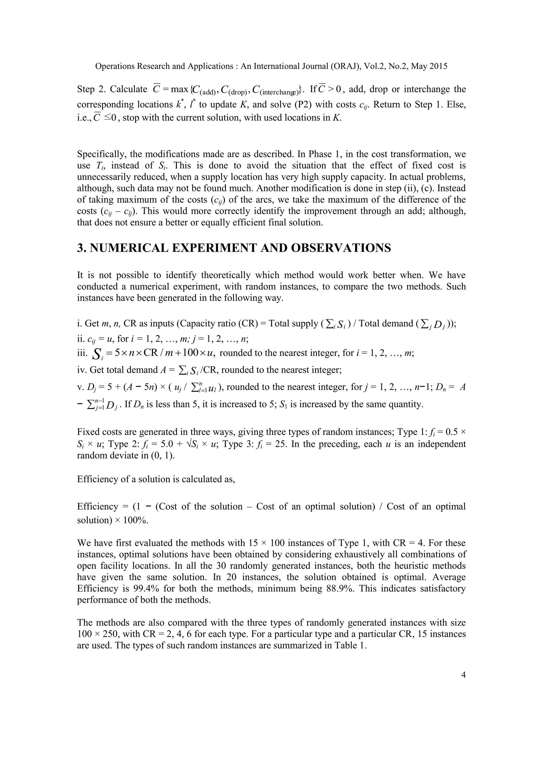Operations Research and Applications : An International Journal (ORAJ), Vol.2, No.2, May 2015
4
Step 2. Calculate }.,,max{= e)interchang(drop)(add)( CCCC If 0>C , add, drop or interchange the
corresponding locations k*
, l*
to update K, and solve (P2) with costs cij. Return to Step 1. Else,
i.e., 0≤C , stop with the current solution, with used locations in K.
Specifically, the modifications made are as described. In Phase 1, in the cost transformation, we
use Ti, instead of Si. This is done to avoid the situation that the effect of fixed cost is
unnecessarily reduced, when a supply location has very high supply capacity. In actual problems,
although, such data may not be found much. Another modification is done in step (ii), (c). Instead
of taking maximum of the costs (cij) of the arcs, we take the maximum of the difference of the
costs (cij – clj). This would more correctly identify the improvement through an add; although,
that does not ensure a better or equally efficient final solution.
3. NUMERICAL EXPERIMENT AND OBSERVATIONS
It is not possible to identify theoretically which method would work better when. We have
conducted a numerical experiment, with random instances, to compare the two methods. Such
instances have been generated in the following way.
i. Get m, n, CR as inputs (Capacity ratio (CR) = Total supply ( i iS ) / Total demand ( j jD ));
ii. cij = u, for i = 1, 2, …, m; j = 1, 2, …, n;
iii. ,100/CR5 umnSi
 rounded to the nearest integer, for i = 1, 2, …, m;
iv. Get total demand A = i iS /CR, rounded to the nearest integer;
v. Dj = 5 + (A − 5n) × ( uj /  
n
l lu1 ), rounded to the nearest integer, for j = 1, 2, …, n−1; Dn = A
−  

1
1
n
j jD . If Dn is less than 5, it is increased to 5; S1 is increased by the same quantity.
Fixed costs are generated in three ways, giving three types of random instances; Type 1: fi = 0.5 ×
Si × u; Type 2: fi = 5.0 + Si × u; Type 3: fi = 25. In the preceding, each u is an independent
random deviate in (0, 1).
Efficiency of a solution is calculated as,
Efficiency = (1 − (Cost of the solution – Cost of an optimal solution) / Cost of an optimal
solution) × 100%.
We have first evaluated the methods with 15 × 100 instances of Type 1, with CR = 4. For these
instances, optimal solutions have been obtained by considering exhaustively all combinations of
open facility locations. In all the 30 randomly generated instances, both the heuristic methods
have given the same solution. In 20 instances, the solution obtained is optimal. Average
Efficiency is 99.4% for both the methods, minimum being 88.9%. This indicates satisfactory
performance of both the methods.
The methods are also compared with the three types of randomly generated instances with size
100 × 250, with CR = 2, 4, 6 for each type. For a particular type and a particular CR, 15 instances
are used. The types of such random instances are summarized in Table 1.
 