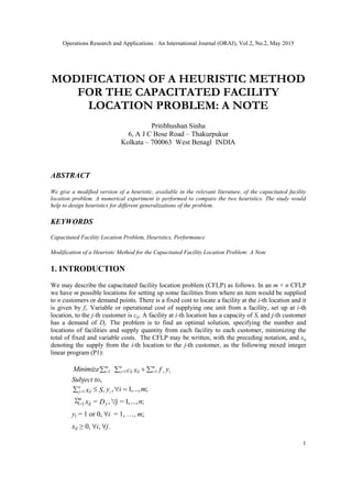 Operations Research and Applications : An International Journal (ORAJ), Vol.2, No.2, May 2015
1
MODIFICATION OF A HEURISTIC METHOD
FOR THE CAPACITATED FACILITY
LOCATION PROBLEM: A NOTE
Pritibhushan Sinha
6, A J C Bose Road – Thakurpukur
Kolkata – 700063 West Benagl INDIA
ABSTRACT
We give a modified version of a heuristic, available in the relevant literature, of the capacitated facility
location problem. A numerical experiment is performed to compare the two heuristics. The study would
help to design heuristics for different generalizations of the problem.
KEYWORDS
Capacitated Facility Location Problem, Heuristics, Performance
Modification of a Heuristic Method for the Capacitated Facility Location Problem: A Note
1. INTRODUCTION
We may describe the capacitated facility location problem (CFLP) as follows. In an m × n CFLP
we have m possible locations for setting up some facilities from where an item would be supplied
to n customers or demand points. There is a fixed cost to locate a facility at the i-th location and it
is given by fi. Variable or operational cost of supplying one unit from a facility, set up at i-th
location, to the j-th customer is cij. A facility at i-th location has a capacity of Si and j-th customer
has a demand of Dj. The problem is to find an optimal solution, specifying the number and
locations of facilities and supply quantity from each facility to each customer, minimizing the
total of fixed and variable costs. The CFLP may be written, with the preceding notation, and xij
denoting the supply from the i-th location to the j-th customer, as the following mixed integer
linear program (P1):
 
m
i iiij
n
j ij
m
i yfxcMinimize 111
Subject to,
;,...,1,1 miySx ii
n
j ij  
;...,,1=∀,=∑ 1= njDx j
m
i ij
yi = 1 or 0, ∀i = 1, …, m;
xij ≥ 0, ∀i, ∀j.
 