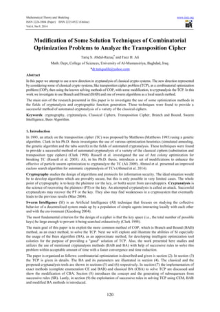 Mathematical Theory and Modeling www.iiste.org 
ISSN 2224-5804 (Paper) ISSN 2225-0522 (Online) 
Vol.4, No.9, 2014 
Modification of Some Solution Techniques of Combinatorial 
Optimization Problems to Analyze the Transposition Cipher 
Tariq S. Abdul-Razaq* and Faez H. Ali 
Math. Dept, College of Sciences, University of Al-Mustansiriya, Baghdad, Iraq. 
*dr.tariqsalih@yahoo.com 
Abstract 
In this paper we attempt to use a new direction in cryptanalysis of classical crypto systems. The new direction represented 
by considering some of classical crypto systems, like transposition cipher problem (TCP), as a combinatorial optimization 
problem (COP), then using the known solving methods of COP, with some modification, to cryptanalysis the TCP. In this 
work we investigate to use Branch and Bound (BAB) and one of swarm algorithms as a local search method. 
The main aim of the research presented in this paper is to investigate the use of some optimization methods in 
the fields of cryptanalysis and cryptographic function generation. These techniques were found to provide a 
successful method of automated cryptanalysis of a variety of the classical ciphers. 
Keywords: cryptography, cryptanalysis, Classical Ciphers, Transposition Cipher, Branch and Bound, Swarm 
Intelligence, Bees Algorithm. 
1. Introduction 
In 1993, an attack on the transposition cipher (TC) was proposed by Matthews (Matthews 1993) using a genetic 
algorithm. Clark in his Ph.D. thesis investigates the use of various optimization heuristics (simulated annealing, 
the genetic algorithm and the tabu search) in the fields of automated cryptanalysis. These techniques were found 
to provide a successful method of automated cryptanalysis of a variety of the classical ciphers (substitution and 
transposition type ciphers) (Clark 1998). Russell et al. investigated the use of Ant colony optimization for 
breaking TC (Russell et al. 2003). Ali, in his Ph.D. thesis, introduces a set of modifications to enhance the 
effective of particle swarm optimization to cryptanalyze the TC (Ali 2009). Ahmed et al. presented an improved 
cuckoo search algorithm for automatic cryptanalysis of TC's (Ahmed et al. 2014). 
Cryptography studies the design of algorithms and protocols for information security. The ideal situation would 
be to develop algorithms which are provably secure, but this is only possible in very limited cases. The whole 
point of cryptography is to keep the plaintext (or the key, or both) secret from eavesdroppers. Cryptanalysis is 
the science of recovering the plaintext (PT) or the key. An attempted cryptanalysis is called an attack. Successful 
cryptanalysts may recover the PT or the key. They also may find weaknesses in a cryptosystem that eventually 
leads to the previous results (Mao 2004). 
Swarm Intelligence (SI) is an Artificial Intelligence (AI) technique that focuses on studying the collective 
behavior of a decentralized system made up by a population of simple agents interacting locally with each other 
and with the environment (Xiaodong 2004). 
The most fundamental criterion for the design of a cipher is that the key space (i.e., the total number of possible 
keys) be large enough to prevent it being searched exhaustively (Clark 1998). 
The main goal of this paper is to exploit the more common method of COP, which is Branch and Bound (BAB) 
method, as an exact method, to solve the TCP. Next we will explore and illustrate the abilities of SI especially 
the usage of the Bees algorithm (BA), as an approximate method, for developing intelligent optimization tool 
colonies for the purpose of providing a "good" solution of TCP. Also, the work presented here studies and 
utilizes the use of mentioned cryptanalysis methods (BAB and BA) with help of successive rules to solve this 
problem within acceptable amount of time with a faster convergence and time reduction. 
The paper is organized as follows: combinatorial optimization is described and given is section (2). In section (3) 
the TCP is given in details. The BA and its parameters are illustrated in section (4). The classical and the 
proposed cryptanalysis tools are shown in sections (5) and (6) respectively. In section (7) the implementation of 
exact methods (complete enumeration CE and BAB) and classical BA (CBA) to solve TCP are discussed and 
show the modification of CBA. Section (8) introduces the concept and the generating of subsequences from 
successive rules (SR). Lastly, in section (9) the exploitation of successive rules in solving TCP using CEM, BAB 
and modified BA methods is introduced. 
120 
 