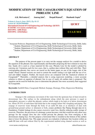 Modification of The Casagrande's Equation of Phreatic Line, A.K. Shrivastava, Anurag Jain, Deepali
Kansal, Shashank Gupta, Journal Impact Factor (2015): 9.1215 (Calculated by GISI) www.jifactor.com
www.iaeme.com/ijciet.asp 1 editor@iaeme.com
1
Associate Professor, Department of Civil Engineering, Delhi Technological University, Delhi, India
2
Student, Department of Civil Engineering, Delhi Technological University, Delhi, India
3
Student, Department of Civil Engineering, Delhi Technological University, Delhi, India
4
Student, Department of Civil Engineering, Delhi Technological University, Delhi, India
ABSTRACT
The purpose of the present paper is to carry out the seepage analysis for a model to derive
the equation of the phreatic line experimentally and thereafter proposing the best solution to trace the
line. Sandy silt is used as a base material for this case. Phreatic Line for the model is plotted by
carrying out 3 iterations each for two cases, that is, earthen dam without filter and with filter. Their
corresponding phreatic line curves are traced on the butter paper on one of the longer side of the
model. Plastic channel sections are used to contain the model sealing it air tight with the use of m-
seal and rubber stoppers. Further, the traced curves are compared with the Analytical solution of
Casagrande[2].
Thereafter, a detailed analysis that is using regression modeling, a more accurate
solution to obtain an equation of phreatic line in case of sandy silt earthen dam is proposed. The
equation can be used for both the cases to determine the phreatic line more accurately than suggested
by Casagrande.
Keywords: Earthfill Dam, Casagrande Method, Seepage, Drainage, Filter, Regression Modeling
1. INTRODUCTION
Seepage is the continuous movement of the water from the upstream face of dam toward its
downstream face. The surface in the embankment along which the pore pressure is equal to
atmospheric pressure is called the phreatic surface which ought to be kept at or below downstream
toe. About 30-35% of earth dams had failed due to the seepage failure like sloughing and piping. The
seepage of reservoir water through the body of an earth fill dam or at interfaces of dam with
ground/steep ground surface or abutment or both, creates problems like Piping through dam & its
foundation, Conduit leakage & also causes excessive water loss, thereby reducing usable storage of
reservoir. Therefore, the provision of a drainage system becomes vital that would not only allow easy
passage for the seepage flow but also would prevent the phreatic line from emerging at the
downstream sloping face. For this purpose a horizontal filter is installed at the bottom of the earthen
dam to lower the phreatic line. This paper presents an evaluation of phreatic line location within an
earth fill dam with and without filter by the experimental method using channel section as well as
MODIFICATION OF THE CASAGRANDE'S EQUATION OF
PHREATIC LINE
A.K. Shrivastava1
, Anurag Jain2
, Deepali Kansal3
, Shashank Gupta4
Volume 6, Issue 6, June (2015), Pp. 01-13
Article Id: 20320150606001
International Journal of Civil Engineering and Technology (IJCIET)
© IAEME: www.iaeme.com/Ijciet.asp
ISSN 0976 – 6308 (Print)
ISSN 0976 – 6316(Online)
IJCIET
© I A E M E
 