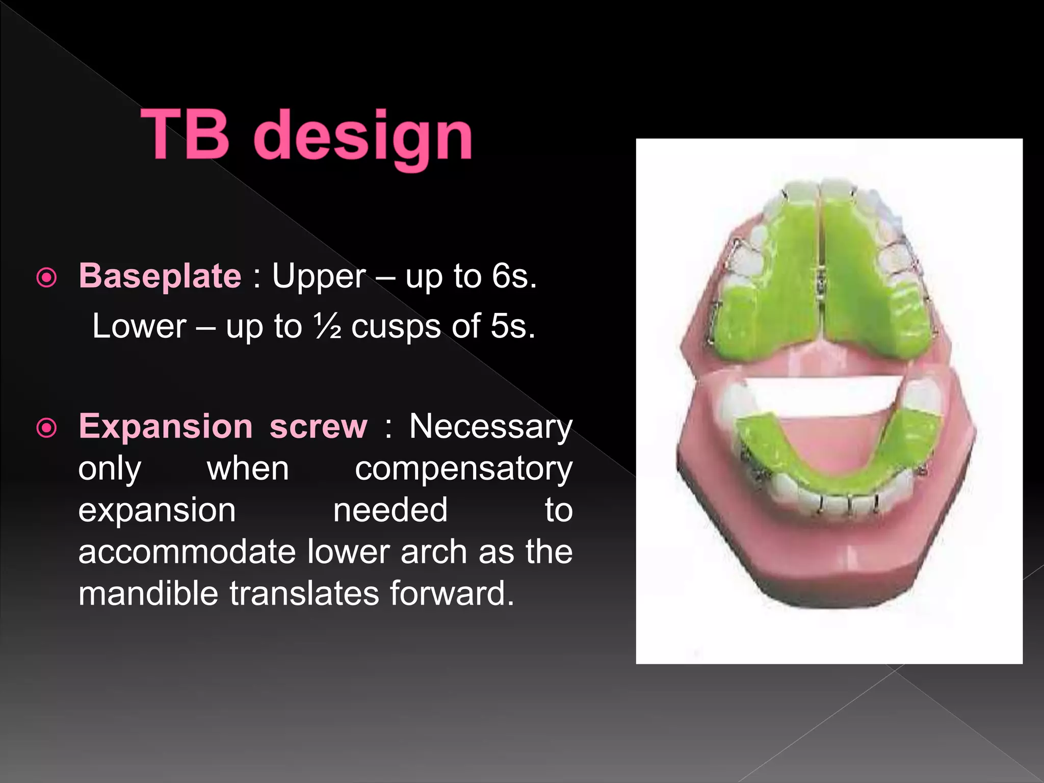  Baseplate : Upper – up to 6s.
Lower – up to ½ cusps of 5s.
 Expansion screw : Necessary
only when compensatory
expansion needed to
accommodate lower arch as the
mandible translates forward.
 