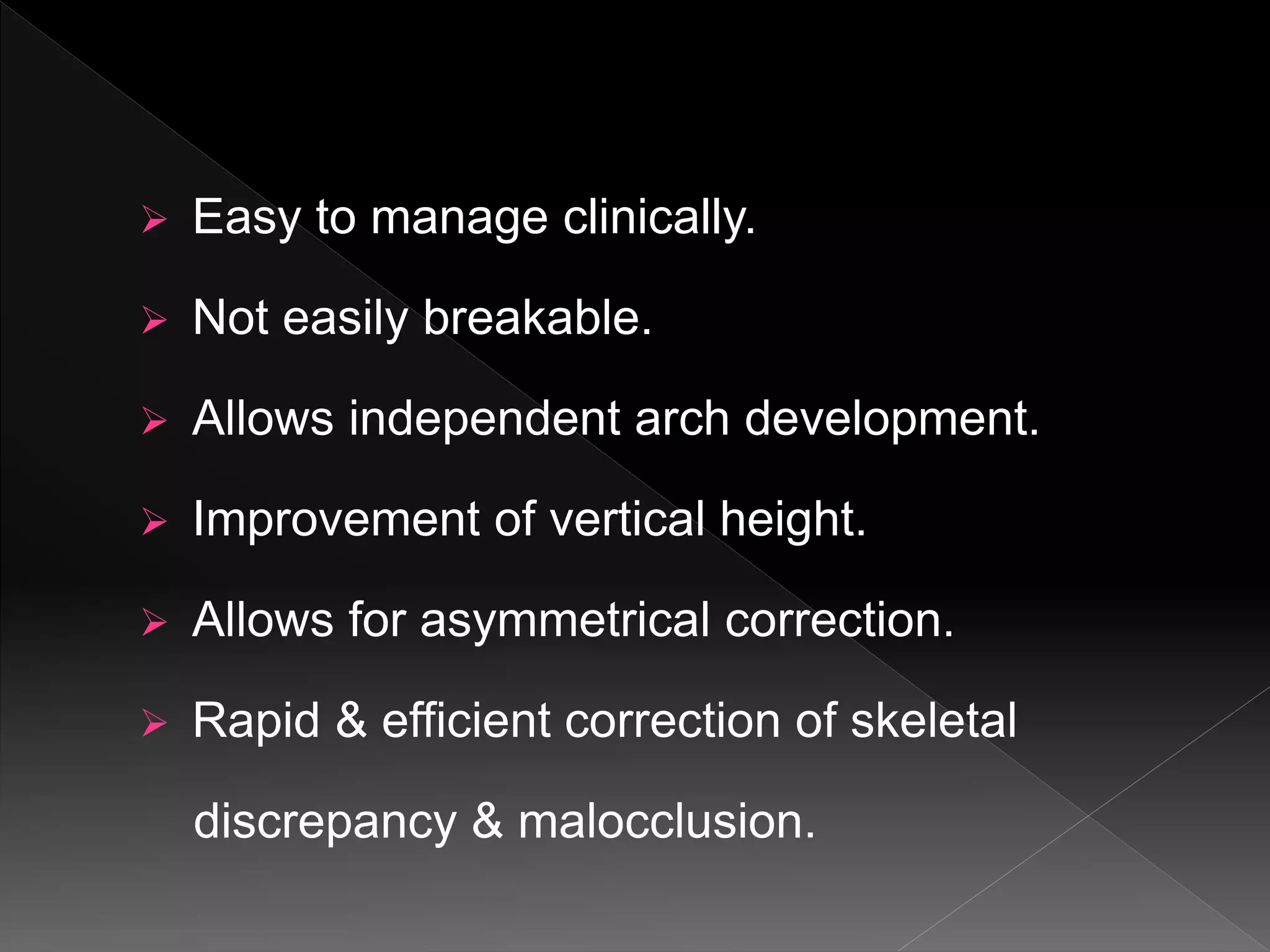  Easy to manage clinically.
 Not easily breakable.
 Allows independent arch development.
 Improvement of vertical height.
 Allows for asymmetrical correction.
 Rapid & efficient correction of skeletal
discrepancy & malocclusion.
 
