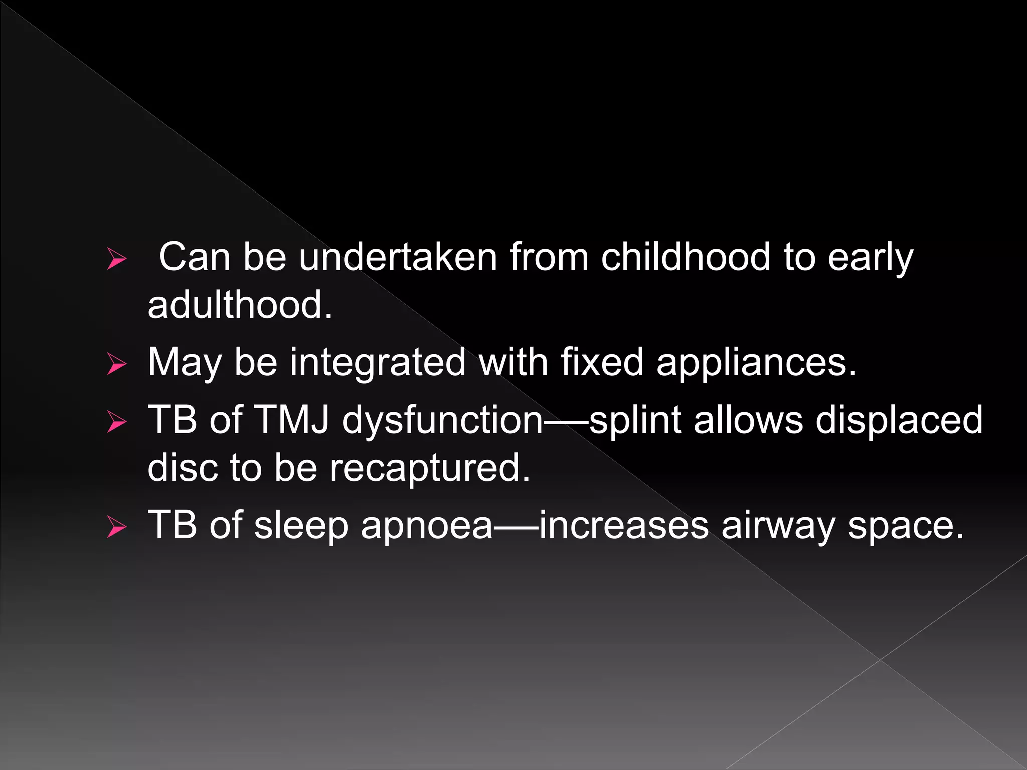  Can be undertaken from childhood to early
adulthood.
 May be integrated with fixed appliances.
 TB of TMJ dysfunction––splint allows displaced
disc to be recaptured.
 TB of sleep apnoea––increases airway space.
 