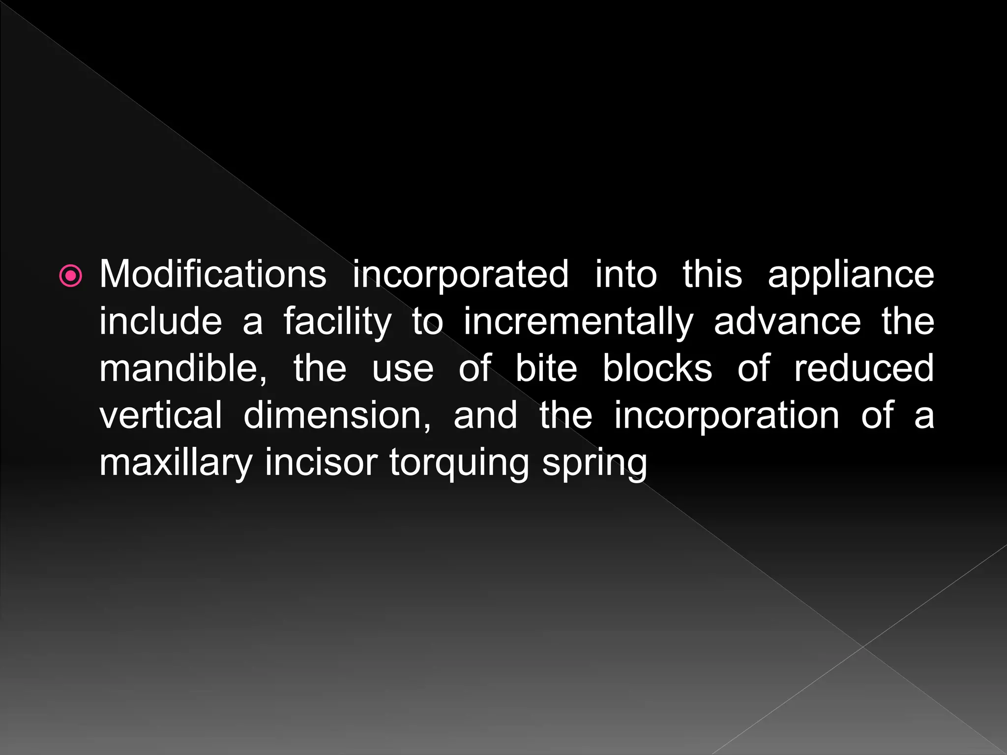  Modifications incorporated into this appliance
include a facility to incrementally advance the
mandible, the use of bite blocks of reduced
vertical dimension, and the incorporation of a
maxillary incisor torquing spring
 
