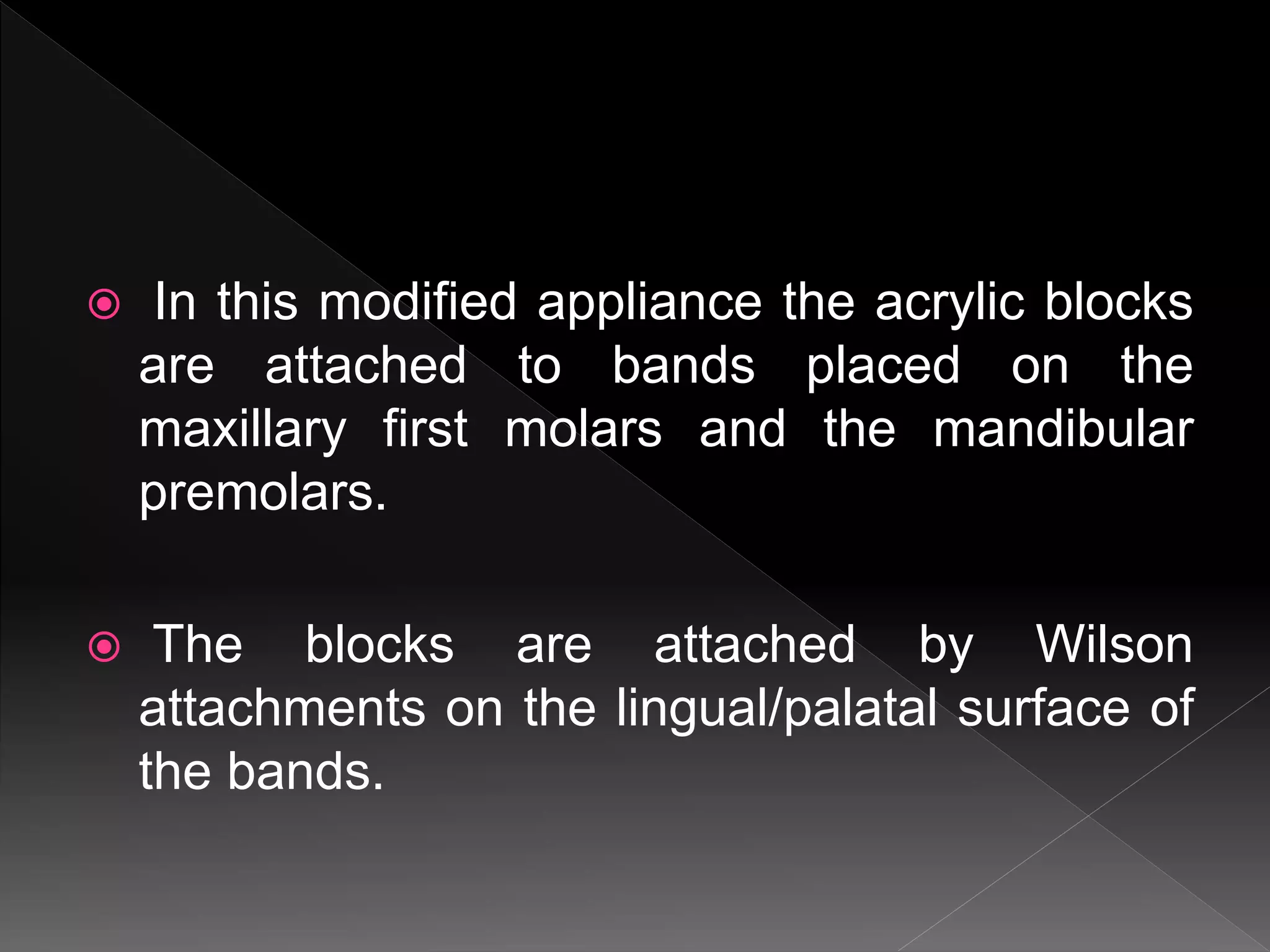 In this modified appliance the acrylic blocks
are attached to bands placed on the
maxillary first molars and the mandibular
premolars.
 The blocks are attached by Wilson
attachments on the lingual/palatal surface of
the bands.
 