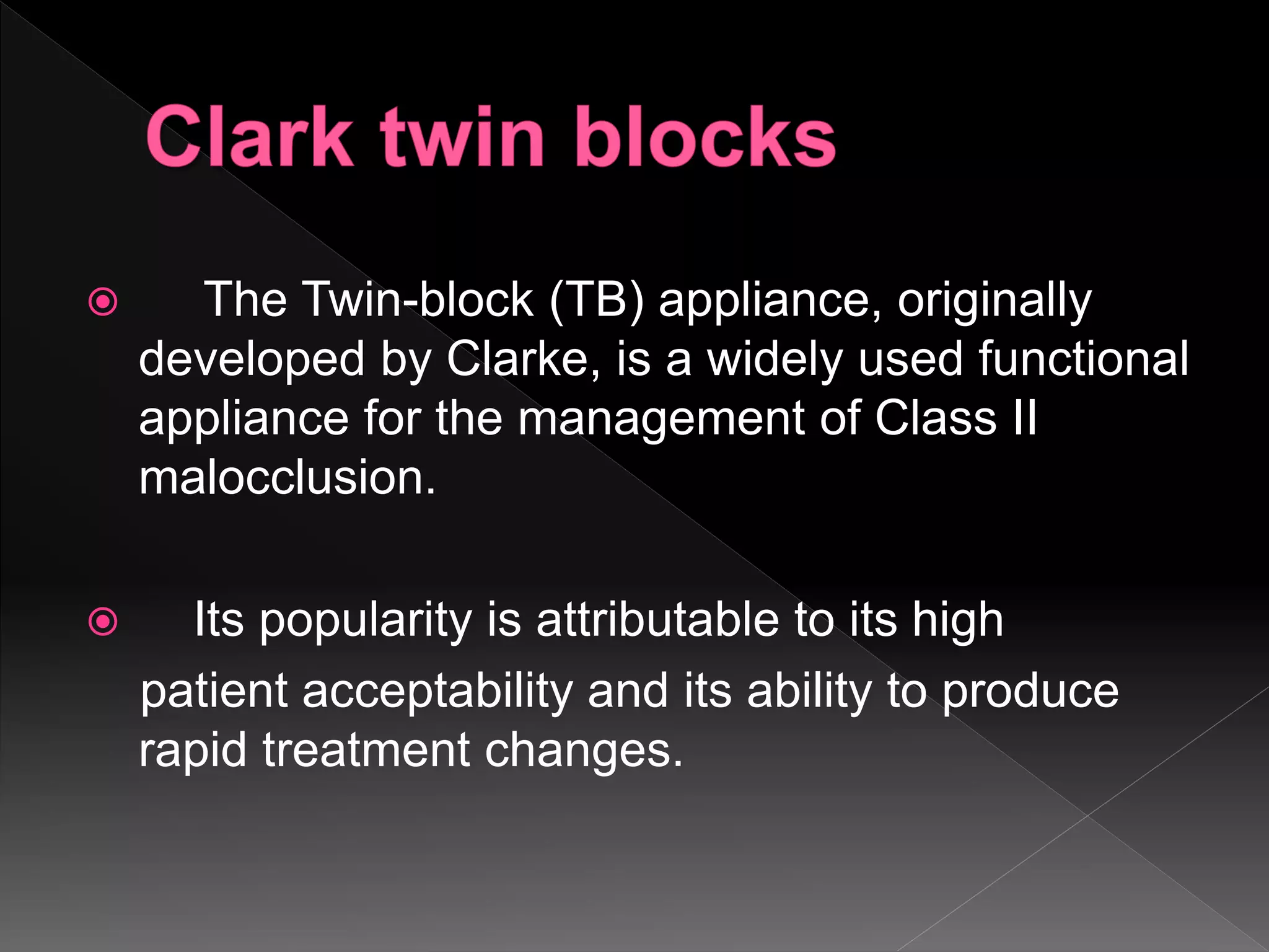  The Twin-block (TB) appliance, originally
developed by Clarke, is a widely used functional
appliance for the management of Class II
malocclusion.
 Its popularity is attributable to its high
patient acceptability and its ability to produce
rapid treatment changes.
 