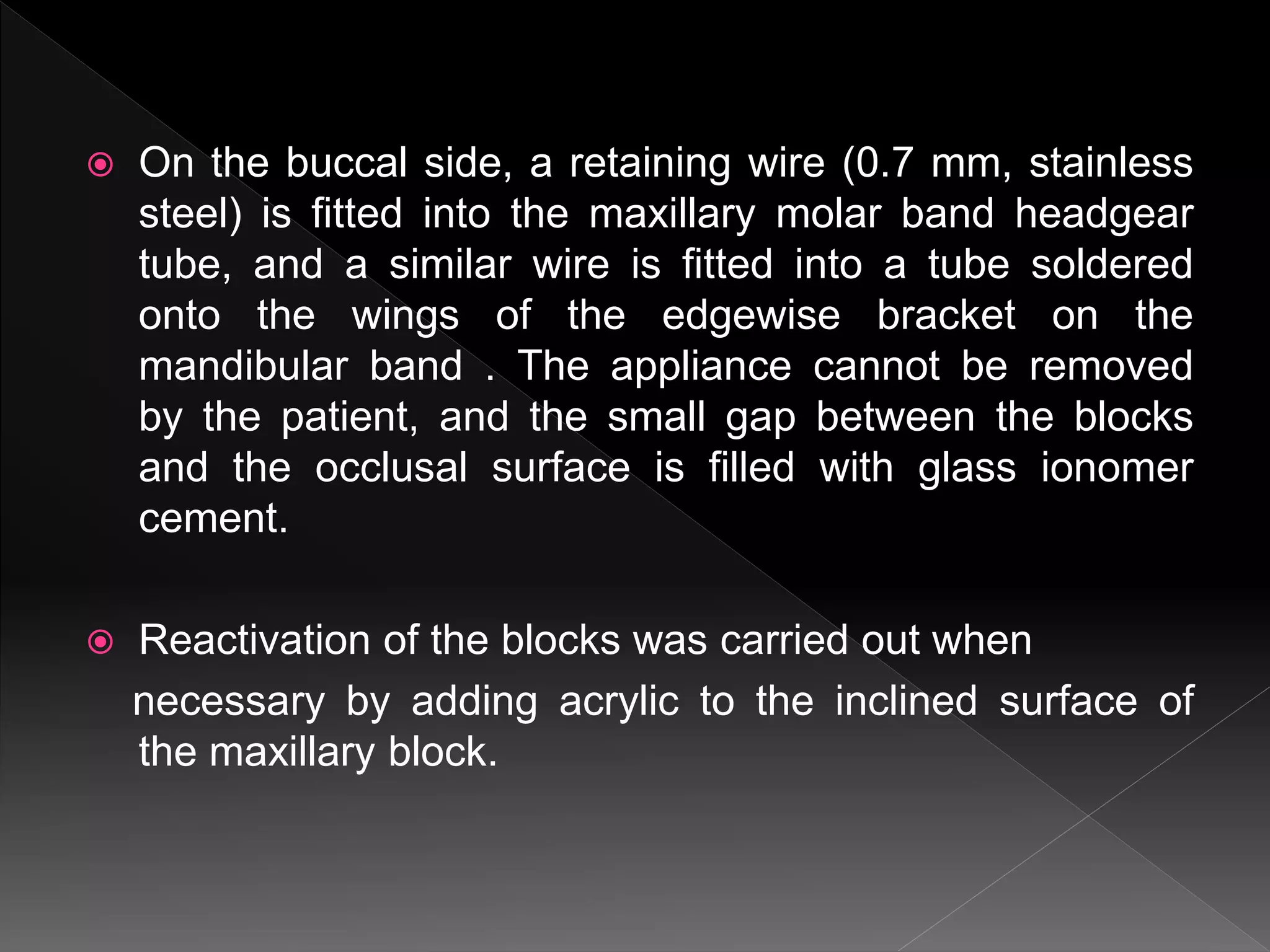  On the buccal side, a retaining wire (0.7 mm, stainless
steel) is fitted into the maxillary molar band headgear
tube, and a similar wire is fitted into a tube soldered
onto the wings of the edgewise bracket on the
mandibular band . The appliance cannot be removed
by the patient, and the small gap between the blocks
and the occlusal surface is filled with glass ionomer
cement.
 Reactivation of the blocks was carried out when
necessary by adding acrylic to the inclined surface of
the maxillary block.
 