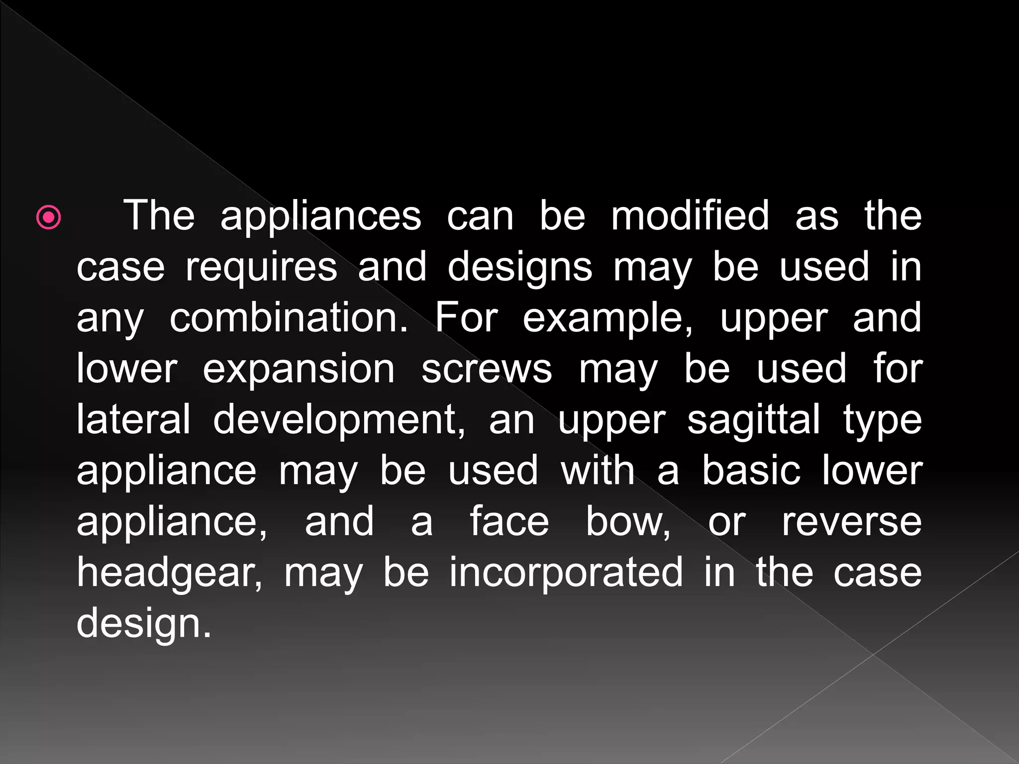  The appliances can be modified as the
case requires and designs may be used in
any combination. For example, upper and
lower expansion screws may be used for
lateral development, an upper sagittal type
appliance may be used with a basic lower
appliance, and a face bow, or reverse
headgear, may be incorporated in the case
design.
 