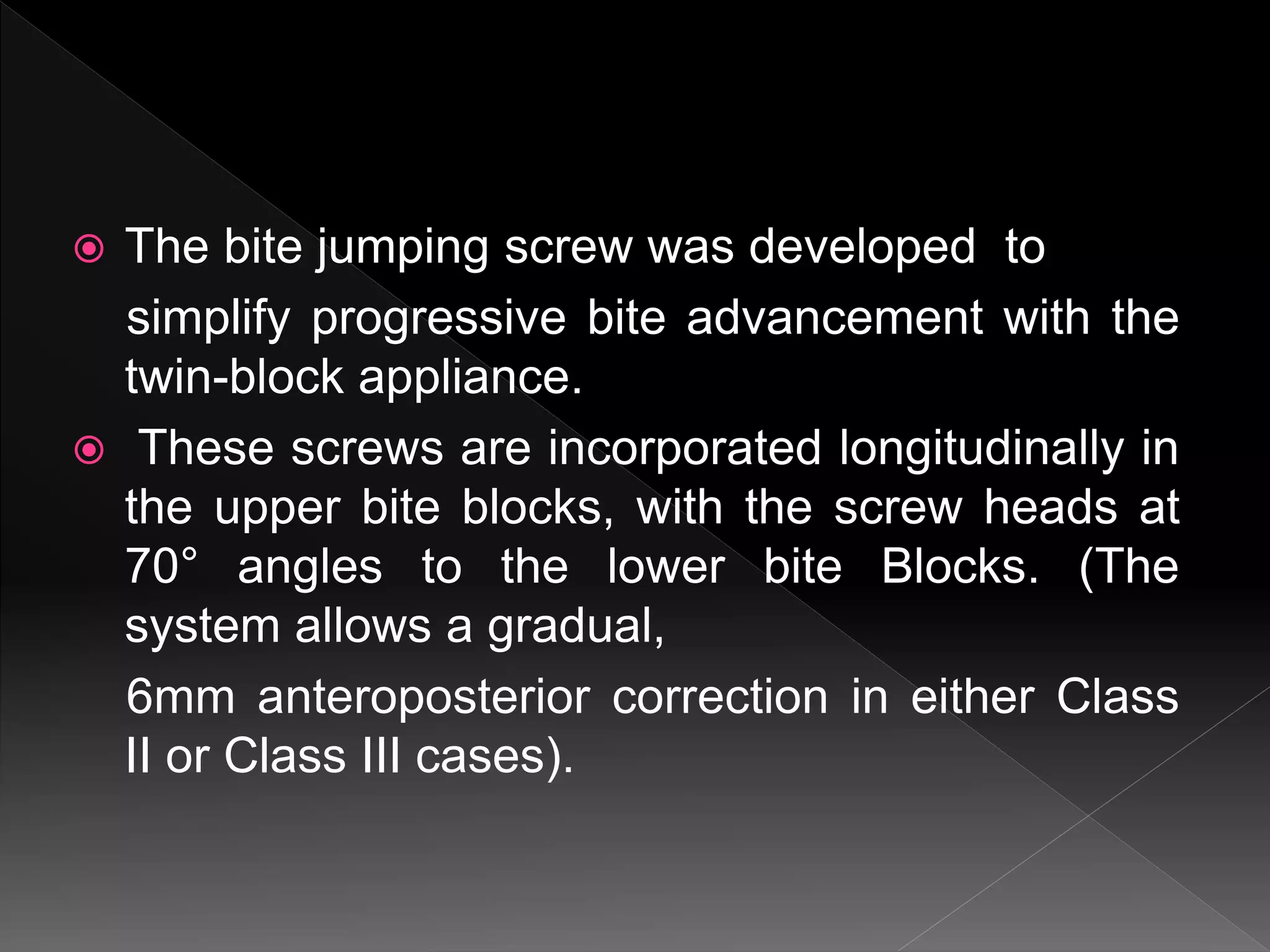  The bite jumping screw was developed to
simplify progressive bite advancement with the
twin-block appliance.
 These screws are incorporated longitudinally in
the upper bite blocks, with the screw heads at
70° angles to the lower bite Blocks. (The
system allows a gradual,
6mm anteroposterior correction in either Class
II or Class III cases).
 