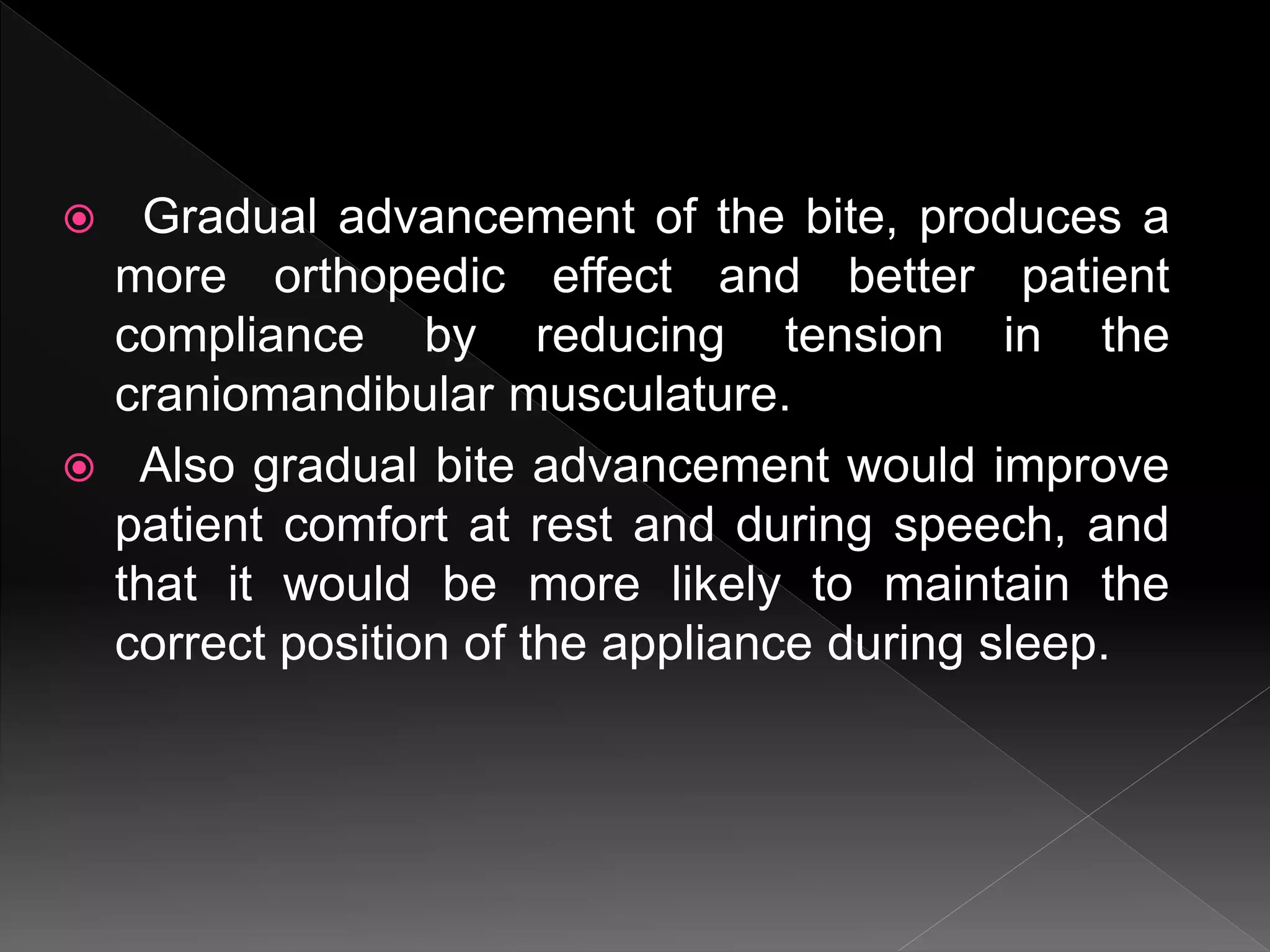  Gradual advancement of the bite, produces a
more orthopedic effect and better patient
compliance by reducing tension in the
craniomandibular musculature.
 Also gradual bite advancement would improve
patient comfort at rest and during speech, and
that it would be more likely to maintain the
correct position of the appliance during sleep.
 