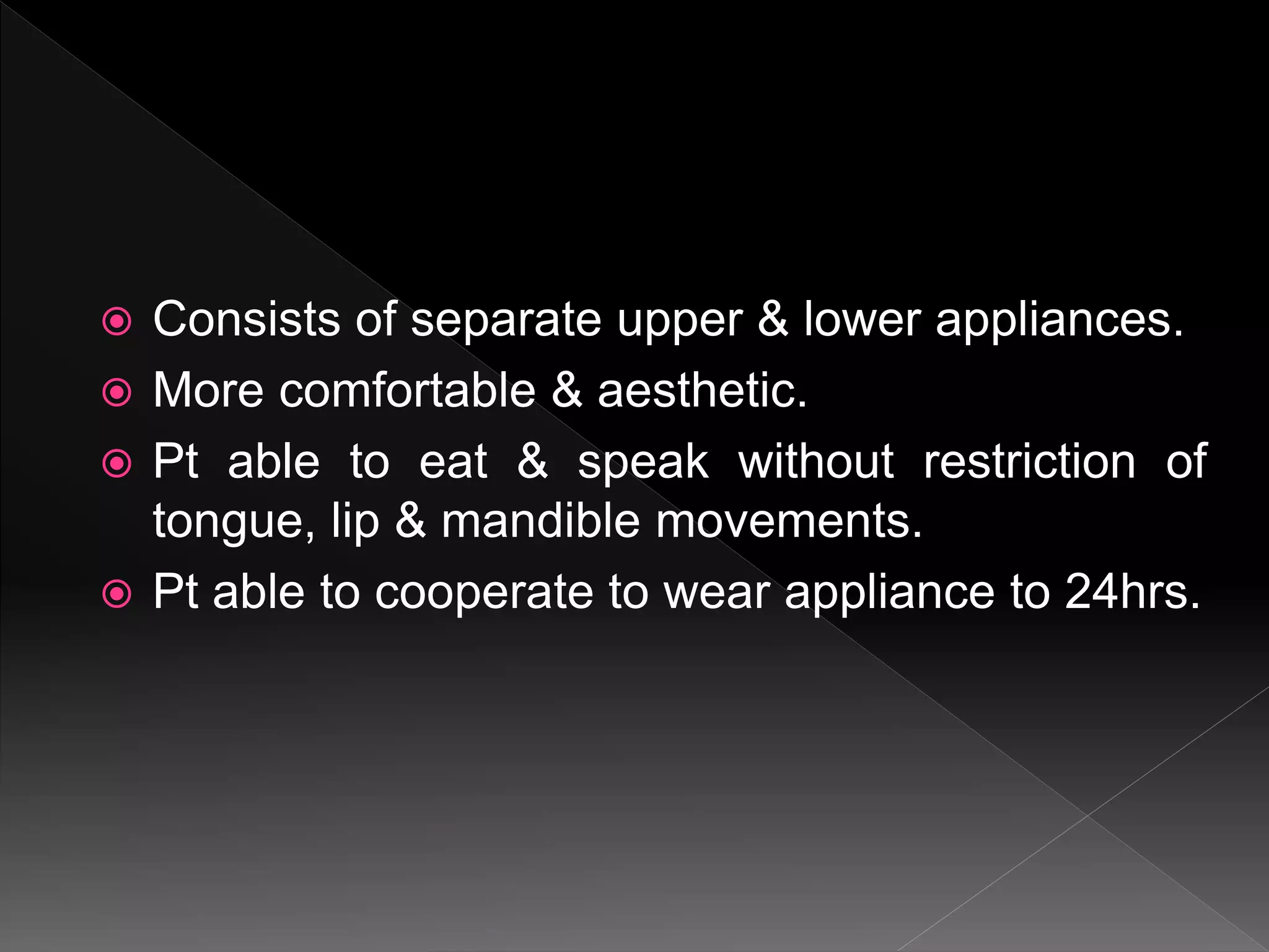  Consists of separate upper & lower appliances.
 More comfortable & aesthetic.
 Pt able to eat & speak without restriction of
tongue, lip & mandible movements.
 Pt able to cooperate to wear appliance to 24hrs.
 