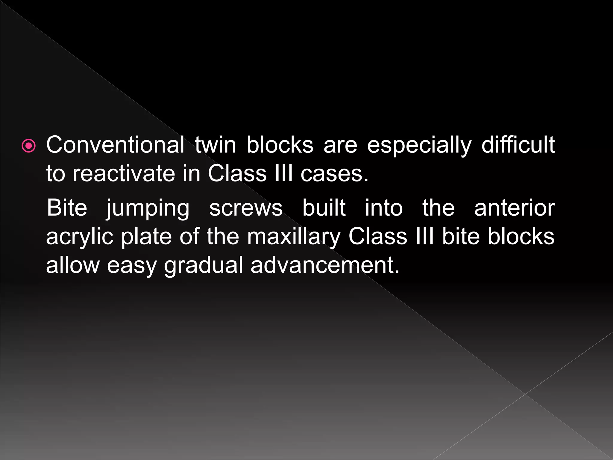  Conventional twin blocks are especially difficult
to reactivate in Class III cases.
Bite jumping screws built into the anterior
acrylic plate of the maxillary Class III bite blocks
allow easy gradual advancement.
 