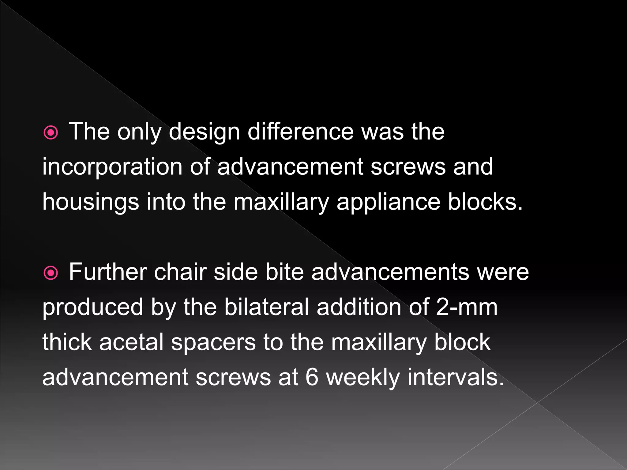  The only design difference was the
incorporation of advancement screws and
housings into the maxillary appliance blocks.
 Further chair side bite advancements were
produced by the bilateral addition of 2-mm
thick acetal spacers to the maxillary block
advancement screws at 6 weekly intervals.
 