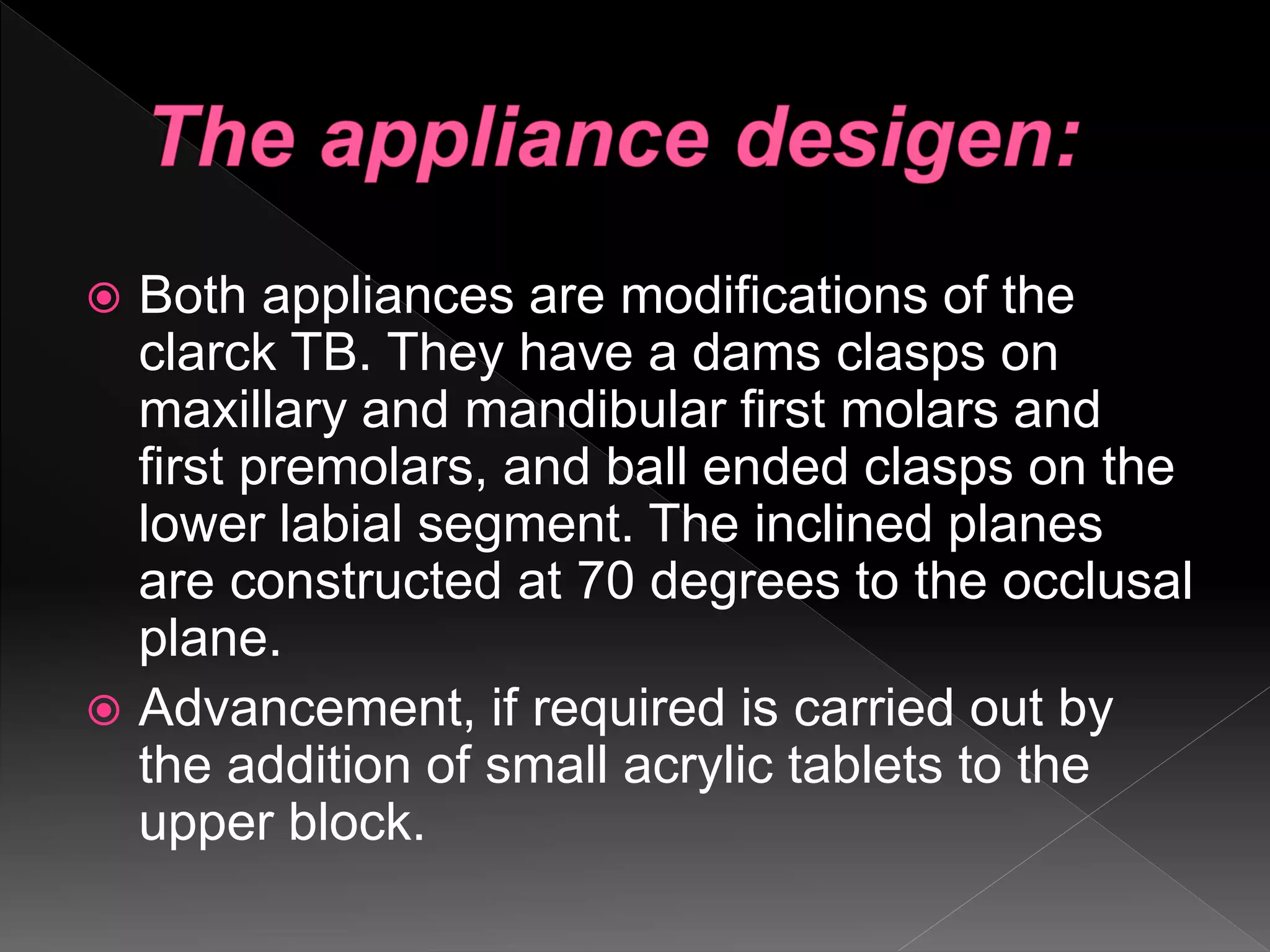  Both appliances are modifications of the
clarck TB. They have a dams clasps on
maxillary and mandibular first molars and
first premolars, and ball ended clasps on the
lower labial segment. The inclined planes
are constructed at 70 degrees to the occlusal
plane.
 Advancement, if required is carried out by
the addition of small acrylic tablets to the
upper block.
 