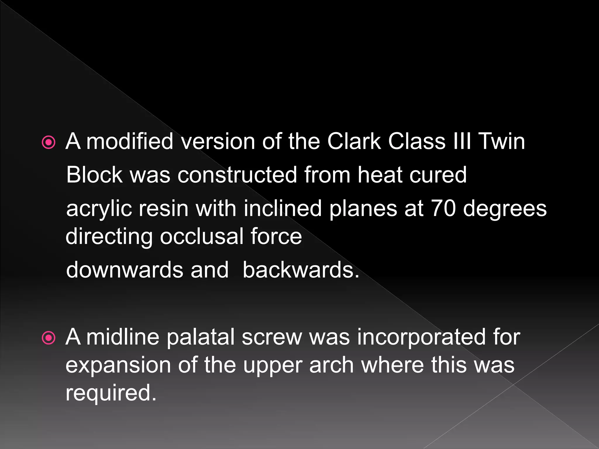  A modified version of the Clark Class III Twin
Block was constructed from heat cured
acrylic resin with inclined planes at 70 degrees
directing occlusal force
downwards and backwards.
 A midline palatal screw was incorporated for
expansion of the upper arch where this was
required.
 