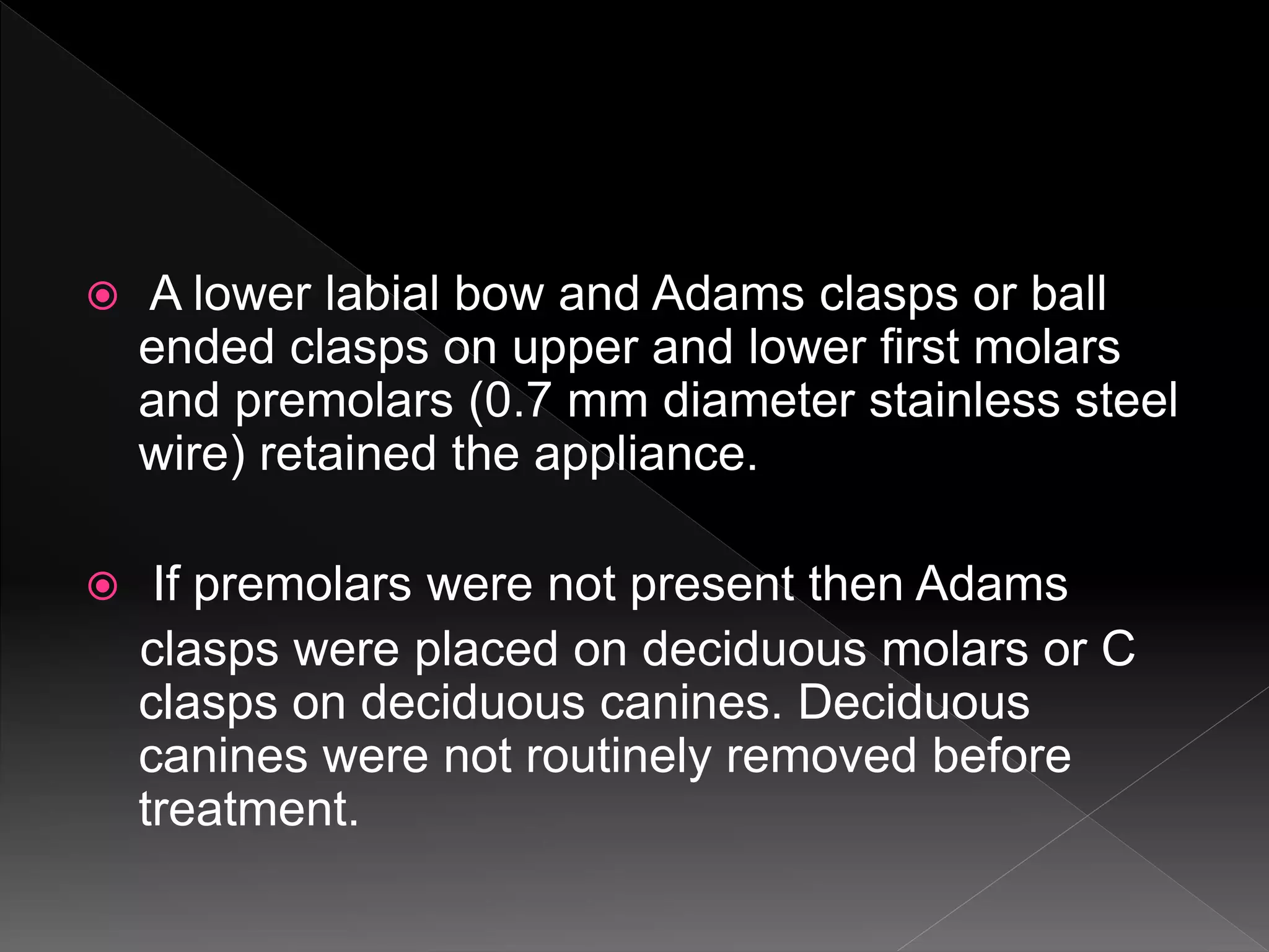  A lower labial bow and Adams clasps or ball
ended clasps on upper and lower first molars
and premolars (0.7 mm diameter stainless steel
wire) retained the appliance.
 If premolars were not present then Adams
clasps were placed on deciduous molars or C
clasps on deciduous canines. Deciduous
canines were not routinely removed before
treatment.
 