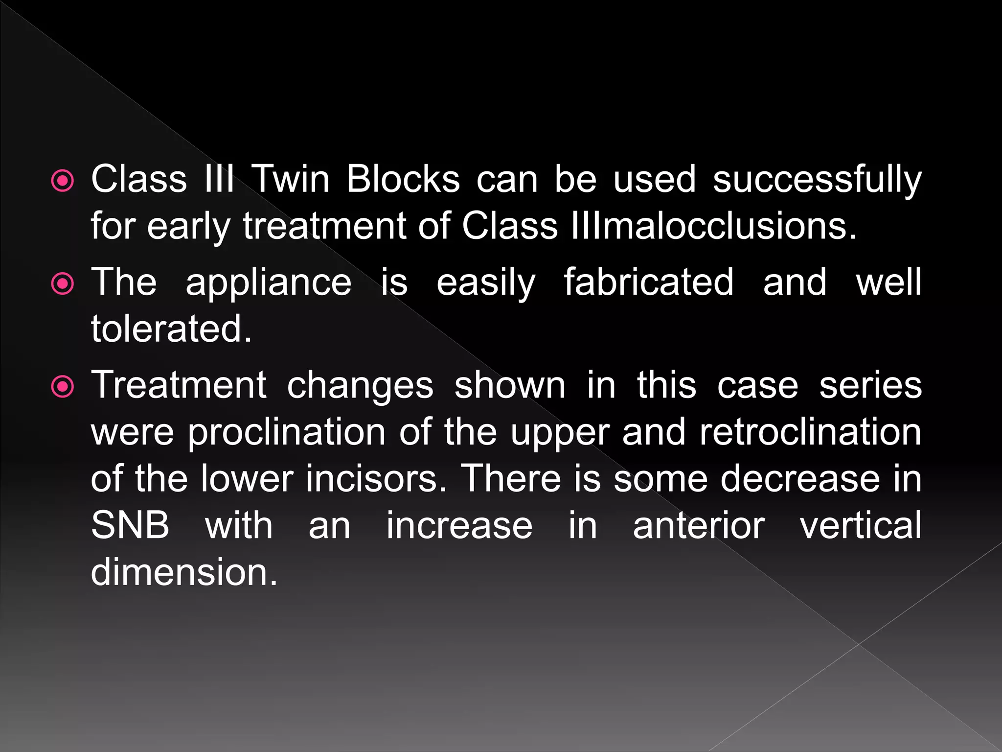  Class III Twin Blocks can be used successfully
for early treatment of Class IIImalocclusions.
 The appliance is easily fabricated and well
tolerated.
 Treatment changes shown in this case series
were proclination of the upper and retroclination
of the lower incisors. There is some decrease in
SNB with an increase in anterior vertical
dimension.
 