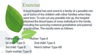Exercise
A local hospital has sent word to a family of a possible mix
up of some of the children with other families when they
were born. To rule out any possible mix up, the hospital
obtained the blood types of every individual in the family,
including the surviving maternal grandfather and paternal
grandmother. The results were as follows:
22
Father: Type O Mother: Type A
1st child: Type O 2nd child: Type A
3rd child: Type B Mom's father: Type AB
Dad's mother: Type B
 