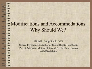 Modifications and Accommodations Why Should We? Michelle Fattig-Smith, Ed.S. School Psychologist, Author of Parent Rights Handbook, Parent Advocate, Mother of Special Needs Child, Person with Disabilities 
