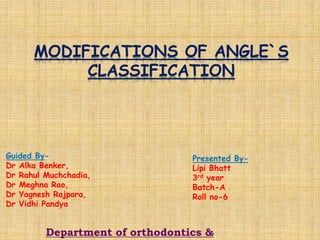 MODIFICATIONS OF ANGLE`S
CLASSIFICATION
Guided By-
Dr Alka Benker,
Dr Rahul Muchchadia,
Dr Meghna Rao,
Dr Yagnesh Rajpara,
Dr Vidhi Pandya
Presented By-
Lipi Bhatt
3rd year
Batch-A
Roll no-6
Department of orthodontics &
 
