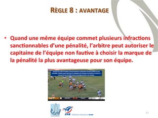 11
RÈGLE 8 : AVANTAGE
• Quand une même équipe commet plusieurs infractions
sanctionnables d’une pénalité, l’arbitre peut autoriser le
capitaine de l’équipe non fautive à choisir la marque de
la pénalité la plus avantageuse pour son équipe.
 