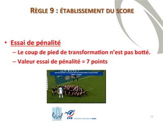 12
RÈGLE 9 : ÉTABLISSEMENT DU SCORE
• Essai de pénalité
– Le coup de pied de transformation n’est pas botté.
– Valeur essai de pénalité = 7 points
 