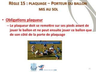 13
RÈGLE 15 : PLAQUAGE – PORTEUR DU BALLON
MIS AU SOL
• Obligations plaqueur
– Le plaqueur doit se remettre sur ses pieds avant de
jouer le ballon et ne peut ensuite jouer ce ballon que
de son côté de la porte de plaquage
 