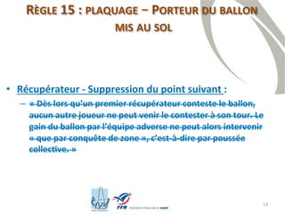 14
RÈGLE 15 : PLAQUAGE – PORTEUR DU BALLON
MIS AU SOL
• Récupérateur - Suppression du point suivant :
– « Dès lors qu’un premier récupérateur conteste le ballon,
aucun autre joueur ne peut venir le contester à son tour. Le
gain du ballon par l’équipe adverse ne peut alors intervenir
« que par conquête de zone », c’est-à-dire par poussée
collective. »
 