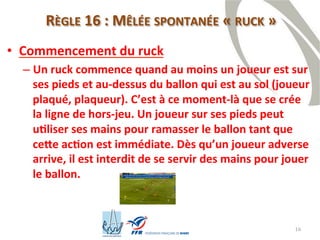 16
RÈGLE 16 : MÊLÉE SPONTANÉE « RUCK »
• Commencement du ruck
– Un ruck commence quand au moins un joueur est sur
ses pieds et au-dessus du ballon qui est au sol (joueur
plaqué, plaqueur). C’est à ce moment-là que se crée
la ligne de hors-jeu. Un joueur sur ses pieds peut
utiliser ses mains pour ramasser le ballon tant que
cette action est immédiate. Dès qu’un joueur adverse
arrive, il est interdit de se servir des mains pour jouer
le ballon.
 