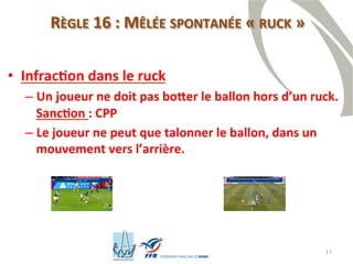 17
RÈGLE 16 : MÊLÉE SPONTANÉE « RUCK »
• Infraction dans le ruck
– Un joueur ne doit pas botter le ballon hors d’un ruck.
Sanction : CPP
– Le joueur ne peut que talonner le ballon, dans un
mouvement vers l’arrière.
 