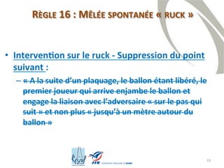 18
RÈGLE 16 : MÊLÉE SPONTANÉE « RUCK »
• Intervention sur le ruck - Suppression du point
suivant :
– « A la suite d’un plaquage, le ballon étant libéré, le
premier joueur qui arrive enjambe le ballon et
engage la liaison avec l’adversaire « sur le pas qui
suit » et non plus « jusqu’à un mètre autour du
ballon »
 