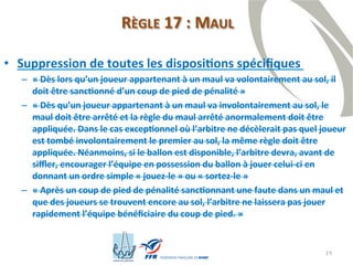 19
RÈGLE 17 : MAUL
• Suppression de toutes les dispositions spécifiques
– « Dès lors qu’un joueur appartenant à un maul va volontairement au sol, il
doit être sanctionné d’un coup de pied de pénalité »
– « Dès qu’un joueur appartenant à un maul va involontairement au sol, le
maul doit être arrêté et la règle du maul arrêté anormalement doit être
appliquée. Dans le cas exceptionnel où l’arbitre ne décèlerait pas quel joueur
est tombé involontairement le premier au sol, la même règle doit être
appliquée. Néanmoins, si le ballon est disponible, l’arbitre devra, avant de
siffler, encourager l’équipe en possession du ballon à jouer celui-ci en
donnant un ordre simple « jouez-le » ou « sortez-le »
– « Après un coup de pied de pénalité sanctionnant une faute dans un maul et
que des joueurs se trouvent encore au sol, l’arbitre ne laissera pas jouer
rapidement l’équipe bénéficiaire du coup de pied. »
 