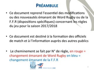 2
PRÉAMBULE
• Ce document reprend l’essentiel des modifications
ou des nouveautés émanant de Word Rugby ou de la
F.F.R (dispositions spécifiques) concernant les règles
du jeu pour la saison 2017/2018
• Ce document est destiné à la formation des officiels
de match et à l’information auprès des autres publics
• Le cheminement se fait par N° de règle, en rouge =
changement émanant de Word Rugby en bleu =
changement émanant de la F.F.R
 