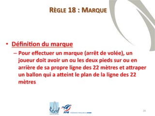 20
RÈGLE 18 : MARQUE
• Définition du marque
– Pour effectuer un marque (arrêt de volée), un
joueur doit avoir un ou les deux pieds sur ou en
arrière de sa propre ligne des 22 mètres et attraper
un ballon qui a atteint le plan de la ligne des 22
mètres
 