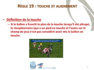 21
RÈGLE 19 : TOUCHE ET ALIGNEMENT
• Définition de la touche
– Si le ballon a franchi le plan de la touche lorsqu'il est attrapé,
le réceptionnaire (qui a un pied en touche et l’autre sur le
champ de jeu) n’est pas considéré avoir mis le ballon en
touche.
 