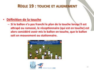 22
RÈGLE 19 : TOUCHE ET ALIGNEMENT
• Définition de la touche
– Si le ballon n’a pas franchi le plan de la touche lorsqu'il est
attrapé ou ramassé, le réceptionnaire (qui est en touche) est
alors considéré avoir mis le ballon en touche, que le ballon
soit en mouvement ou stationnaire.
 