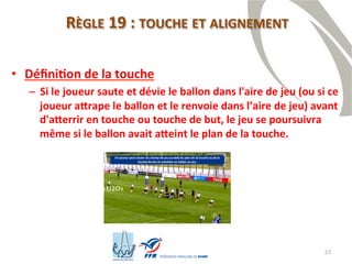 23
RÈGLE 19 : TOUCHE ET ALIGNEMENT
• Définition de la touche
– Si le joueur saute et dévie le ballon dans l'aire de jeu (ou si ce
joueur attrape le ballon et le renvoie dans l’aire de jeu) avant
d'atterrir en touche ou touche de but, le jeu se poursuivra
même si le ballon avait atteint le plan de la touche.
 