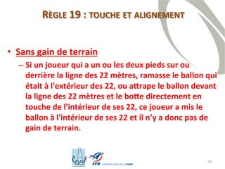 24
RÈGLE 19 : TOUCHE ET ALIGNEMENT
• Sans gain de terrain
– Si un joueur qui a un ou les deux pieds sur ou
derrière la ligne des 22 mètres, ramasse le ballon qui
était à l'extérieur des 22, ou attrape le ballon devant
la ligne des 22 mètres et le botte directement en
touche de l'intérieur de ses 22, ce joueur a mis le
ballon à l'intérieur de ses 22 et il n’y a donc pas de
gain de terrain.
 