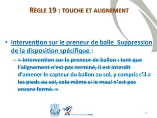 25
RÈGLE 19 : TOUCHE ET ALIGNEMENT
• Intervention sur le preneur de balle Suppression
de la disposition spécifique :
– « Intervention sur le preneur de ballon : tant que
l’alignement n’est pas terminé, il est interdit
d’amener le capteur du ballon au sol, y compris s’il a
les pieds au sol, cela même si le maul n’est pas
encore formé. »
 