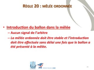 26
RÈGLE 20 : MÊLÉE ORDONNÉE
• Introduction du ballon dans la mêlée
– Aucun signal de l’arbitre
– La mêlée ordonnée doit être stable et l’introduction
doit être effectuée sans délai une fois que le ballon a
été présenté à la mêlée.
 