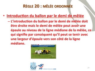 27
RÈGLE 20 : MÊLÉE ORDONNÉE
• Introduction du ballon par le demi de mêlée
– L’introduction du ballon par le demi de mêlée doit
être droite mais le demi de mêlée peut avoir une
épaule au niveau de la ligne médiane de la mêlée, ce
qui signifie par conséquent qu’il peut se tenir avec
une largeur d’épaule vers son côté de la ligne
médiane.
 