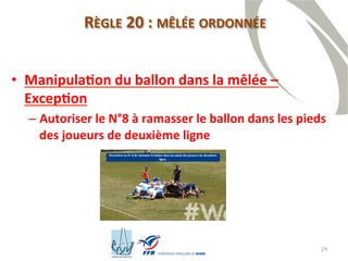 29
RÈGLE 20 : MÊLÉE ORDONNÉE
• Manipulation du ballon dans la mêlée –
Exception
– Autoriser le N°8 à ramasser le ballon dans les pieds
des joueurs de deuxième ligne
 