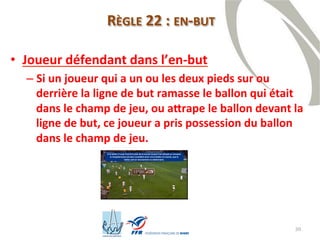 30
RÈGLE 22 : EN-BUT
• Joueur défendant dans l’en-but
– Si un joueur qui a un ou les deux pieds sur ou
derrière la ligne de but ramasse le ballon qui était
dans le champ de jeu, ou attrape le ballon devant la
ligne de but, ce joueur a pris possession du ballon
dans le champ de jeu.
 
