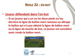 31
• Joueur défendant dans l’en-but
– Si un joueur qui a un ou les deux pieds sur ou
derrière la ligne de ballon mort ramasse ou attrape
le ballon qui n'a pas atteint la ligne de ballon mort
ou la ligne de touche de but, ce joueur est considéré
avoir rendu le ballon mort.
RÈGLE 22 : EN-BUT
 