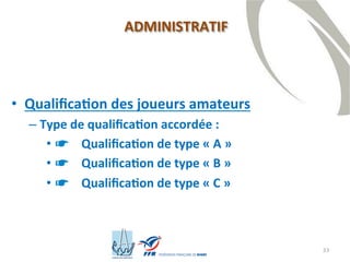 33
• Qualification des joueurs amateurs
– Type de qualification accordée :
• ☛ Qualification de type « A »
• ☛ Qualification de type « B »
• ☛ Qualification de type « C »
ADMINISTRATIF
 