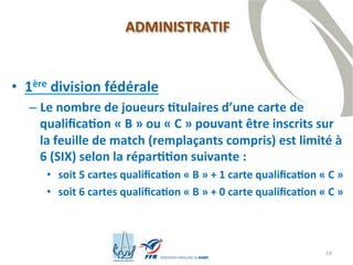 34
• 1ère division fédérale
– Le nombre de joueurs titulaires d’une carte de
qualification « B » ou « C » pouvant être inscrits sur
la feuille de match (remplaçants compris) est limité à
6 (SIX) selon la répartition suivante :
• soit 5 cartes qualification « B » + 1 carte qualification « C »
• soit 6 cartes qualification « B » + 0 carte qualification « C »
ADMINISTRATIF
 