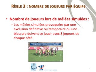 4
RÈGLE 3 : NOMBRE DE JOUEURS PAR ÉQUIPE
• Nombre de joueurs lors de mêlées simulées :
– Les mêlées simulées provoquées par une
exclusion définitive ou temporaire ou une blessure
doivent se jouer avec 8 joueurs de chaque côté
 
