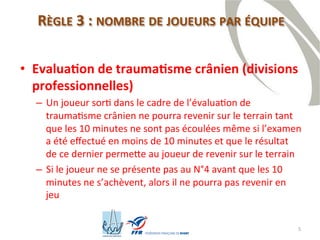 5
RÈGLE 3 : NOMBRE DE JOUEURS PAR ÉQUIPE
• Evaluation de traumatisme crânien (divisions
professionnelles)
– Un joueur sorti dans le cadre de l’évaluation de
traumatisme crânien ne pourra revenir sur le terrain tant
que les 10 minutes ne sont pas écoulées même si l’examen
a été effectué en moins de 10 minutes et que le résultat de
ce dernier permette au joueur de revenir sur le terrain
– Si le joueur ne se présente pas au N°4 avant que les 10
minutes ne s’achèvent, alors il ne pourra pas revenir en jeu
 