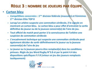 6
RÈGLE 3 : NOMBRE DE JOUEURS PAR ÉQUIPE
• Carton bleu
– Compétitions concernées : 1ère division fédérale (masculin) et Féminines
1ère division Elite TOP 8
– Lorsqu’un arbitre suspecte une commotion cérébrale, il le signale en
montrant un carton bleu. Le carton bleu a pour effet d’entraîner la sortie
définitive du joueur ou de la joueuse concerné(e) de l’aire de jeu.
– Tout officiel de match peut porter à la connaissance de l’arbitre une
suspicion de commotion cérébrale
– L’encadrement technique qui suspecte une commotion cérébrale peut
également décider de sortir définitivement le joueur ou la joueuse
concerné(e) de l’aire de jeu
– Le joueur ou la joueuse pourra être remplacé(e) dans les conditions
prévues. Règle du jeu Word Rugby N°3.8 et par le point 4.4 des
dispositions spécifiques F.F.R (retour en jeu des joueurs remplacés
tactiquement)
 