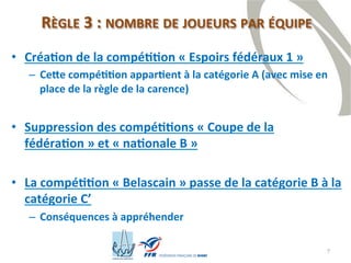7
RÈGLE 3 : NOMBRE DE JOUEURS PAR ÉQUIPE
• Création de la compétition « Espoirs fédéraux 1 »
– Cette compétition appartient à la catégorie A (avec mise en
place de la règle de la carence)
• Suppression des compétitions « Coupe de la
fédération » et « nationale B »
• La compétition « Belascain » passe de la catégorie B à la
catégorie C’
– Conséquences à appréhender
 